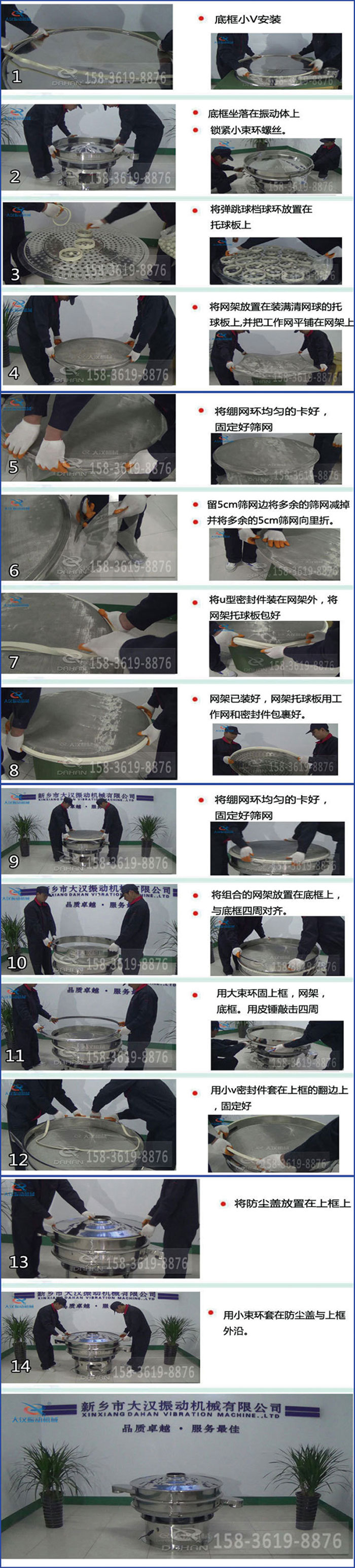豆?jié){過濾振動篩換網(wǎng)圖示：1，底框小V安裝，2，底框坐落在振動體上，鎖緊小束環(huán)螺絲3，將彈跳球擋球環(huán)放置在托球板上4，將網(wǎng)架放置在裝滿清網(wǎng)球的托球板上，并把工作網(wǎng)平鋪在網(wǎng)架上。5，將繃網(wǎng)環(huán)均勻的卡好固定好篩網(wǎng)。6，留5cm篩網(wǎng)邊將多余的篩網(wǎng)減掉，并將多余的5cm篩網(wǎng)向里折。7，將U型密封件裝在網(wǎng)架外，將網(wǎng)架托球板包好。8，網(wǎng)架已裝好，網(wǎng)架托球板用工作網(wǎng)和密封件包裹好。9，將繃網(wǎng)均勻的卡好固定好篩網(wǎng)10，將組合的網(wǎng)架放置在底框上與底框四周對齊。11，用大束環(huán)固上框，網(wǎng)架，底框。用皮錘敲擊四周。12，用小V密封件套在上框的翻邊上，固定好。13，將防塵蓋放置在上框上。14，用小束環(huán)套在防塵蓋與上框沿。