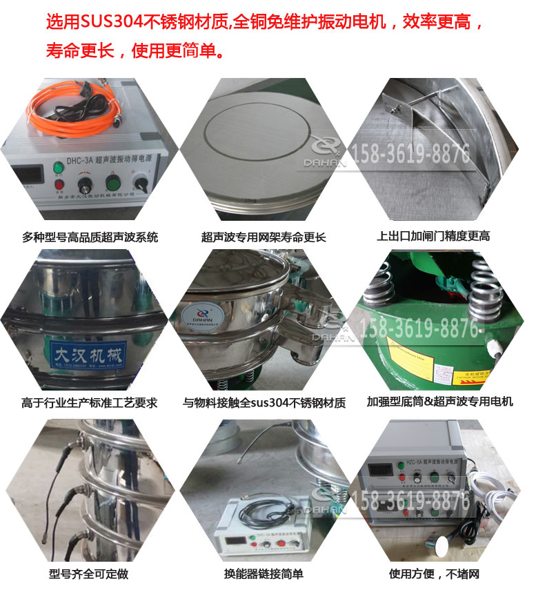 超聲波振動篩細(xì)節(jié)展示：選用SUS304不銹鋼材質(zhì)，全銅沒維護(hù)振動電機(jī)，效率高，壽命更長，使用更簡單：多種型號高品質(zhì)超聲波系統(tǒng)，超聲波專用網(wǎng)架壽命更長，上出口加閘門精度高，與物料接觸全SUS304不銹鋼材質(zhì)，加強(qiáng)型底筒，超聲波專用電機(jī)，型號齊全可定做，換能器鏈接簡單，使用方便，不堵網(wǎng)。